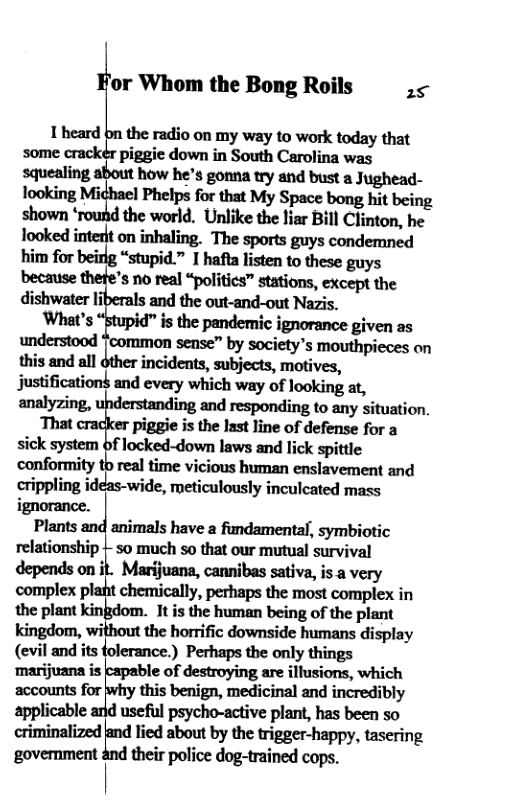 ’or Whom the Bong Roils 25 1heard bn the radio on my way to work today that some piggic down in South Carolina was mmfinmh’smwmm.m@m- Tooking Michael Phelps for that My Space bong hit being shown * the world. Unlike the liar Bill Clinton, he looked interft on inhaling. The sports guys condemned him for beirlg “stupid.” I hafla listen to these guys because thefe’s no real “politics™ stations, except the dishwater liberals and the out-and-out Nazis. What’s ‘Stupid” s the pandemic ignorance given as understood {common sense™ by society’s mouthpieces on this and all other incidents, subjects, motives, Justification$ and every which way of looking at, analyzing, ing and responding to any situation, That cracker piggie s the last line of defense for a sick system of locked-down laws and lick spittle conformity t0 real time vicious human enslavement and crippling ideas-wide, meticulously inculcated mass Plants and animals have a fundamental, symbiotic relationship | so much so that our mutual survival depends on it. Marijuana, cannibas sativa, is a very complex plat chemically, perhaps the most compiex in the plant kinfidom. It is the human being of the plant kingdom, without the horrific downside humans display (evil and its folerance.) Perhaps the only things ‘marijuana is kapable of destroying are illusions, which accounts for why this benign, medicinal and incredibly applicable and useful psycho-active plant, has been so criminalized land lied about by the trigger-happy, tasering government and their police dog-trained cops.